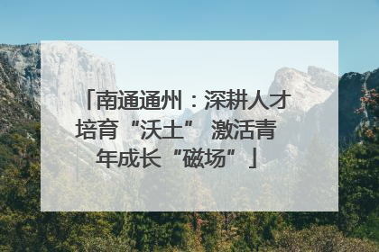 南通通州：深耕人才培育“沃土” 激活青年成长“磁场”
