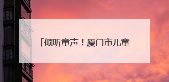 倾听童声！厦门市儿童友好观察团正式成团