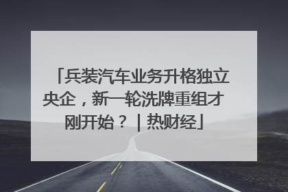 兵装汽车业务升格独立央企，新一轮洗牌重组才刚开始？｜热财经
