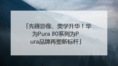 先锋影像、美学升华！华为Pura 80系列为Pura品牌再塑新标杆