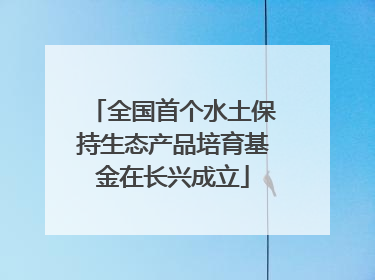 全国首个水土保持生态产品培育基金在长兴成立