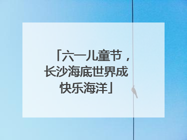 六一儿童节，长沙海底世界成快乐海洋