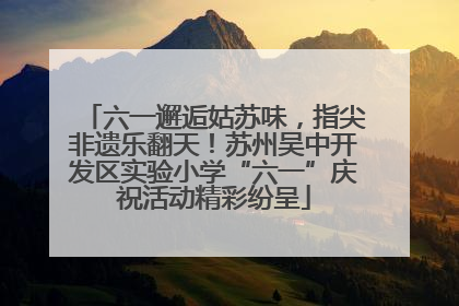 六一邂逅姑苏味，指尖非遗乐翻天！苏州吴中开发区实验小学“六一”庆祝活动精彩纷呈