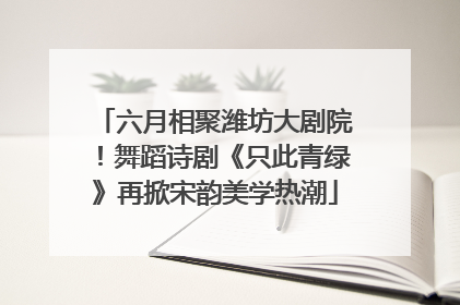 六月相聚潍坊大剧院！舞蹈诗剧《只此青绿》再掀宋韵美学热潮