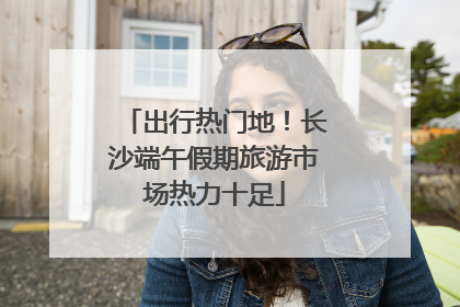 出行热门地！长沙端午假期旅游市场热力十足