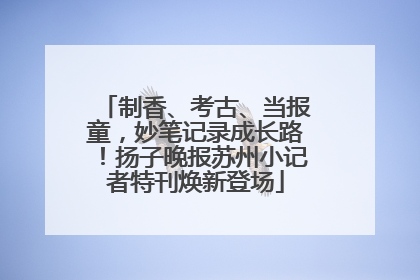 制香、考古、当报童，妙笔记录成长路！扬子晚报苏州小记者特刊焕新登场