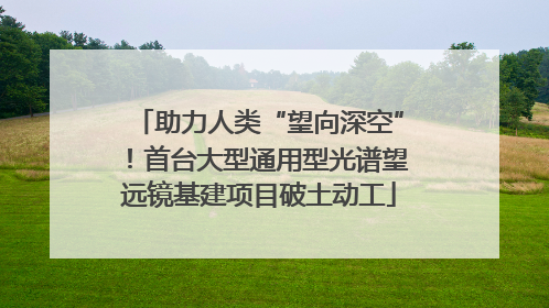 助力人类“望向深空”！首台大型通用型光谱望远镜基建项目破土动工