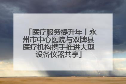 医疗服务提升年丨永州市中心医院与双牌县医疗机构携手推进大型设备仪器共享