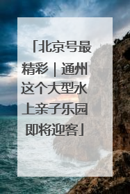 北京号最精彩｜通州这个大型水上亲子乐园即将迎客