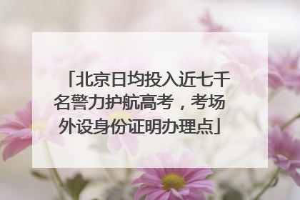 北京日均投入近七千名警力护航高考，考场外设身份证明办理点