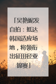 吴艳妮发自拍：抵达韩国适应场地，将领衔出征田径亚锦赛