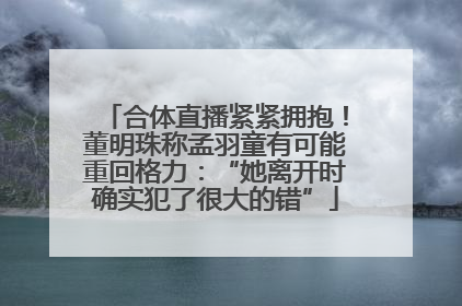合体直播紧紧拥抱！董明珠称孟羽童有可能重回格力：“她离开时确实犯了很大的错”