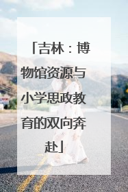 吉林：博物馆资源与小学思政教育的双向奔赴