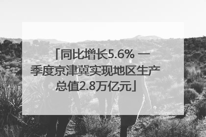 同比增长5.6% 一季度京津冀实现地区生产总值2.8万亿元