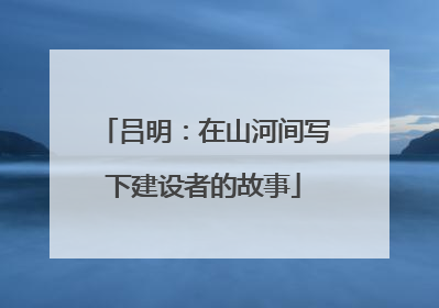 吕明：在山河间写下建设者的故事