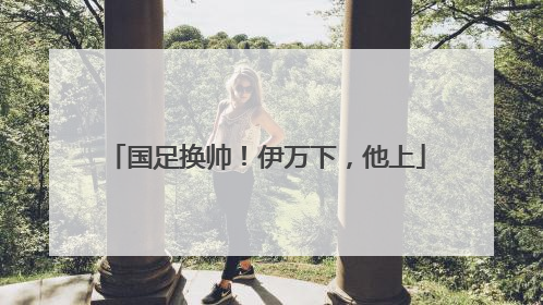 国足换帅！伊万下，他上
