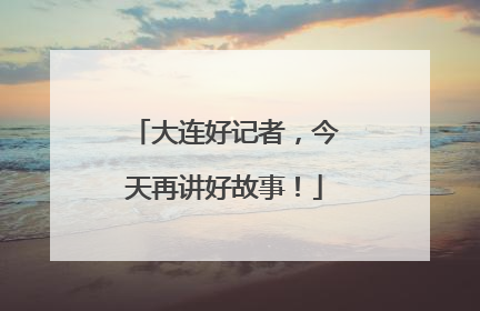 大连好记者，今天再讲好故事！