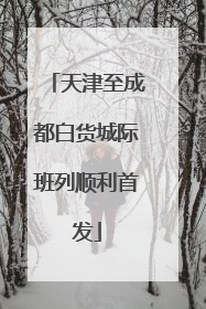 天津至成都白货城际班列顺利首发