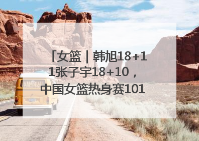 女篮｜韩旭18+11张子宇18+10，中国女篮热身赛101比92胜日本