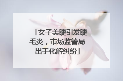 女子美睫引发睫毛炎，市场监管局出手化解纠纷