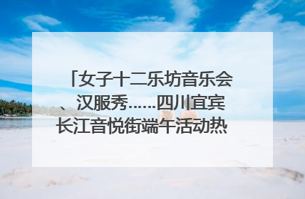 女子十二乐坊音乐会、汉服秀……四川宜宾长江音悦街端午活动热闹上演｜图集