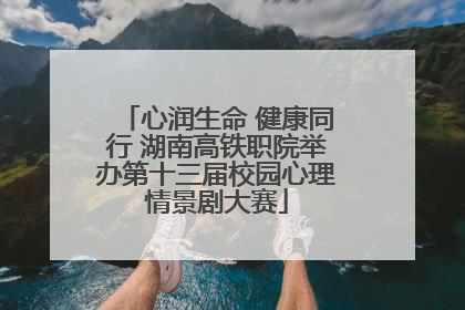 心润生命 健康同行 湖南高铁职院举办第十三届校园心理情景剧大赛