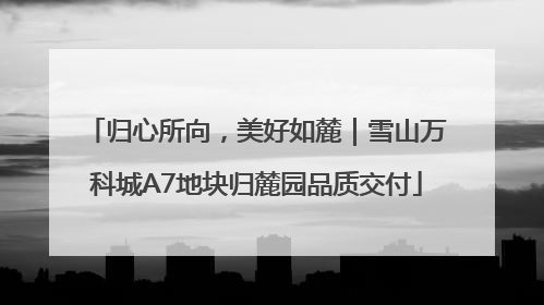 归心所向，美好如麓｜雪山万科城A7地块归麓园品质交付