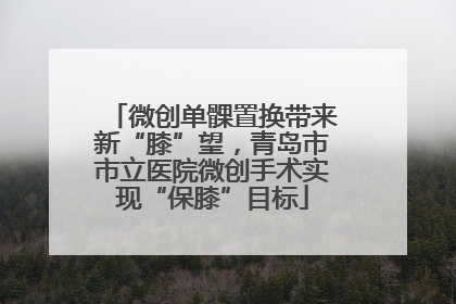 微创单髁置换带来新“膝”望，青岛市市立医院微创手术实现“保膝”目标