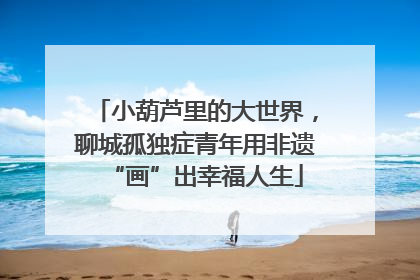 小葫芦里的大世界，聊城孤独症青年用非遗“画”出幸福人生