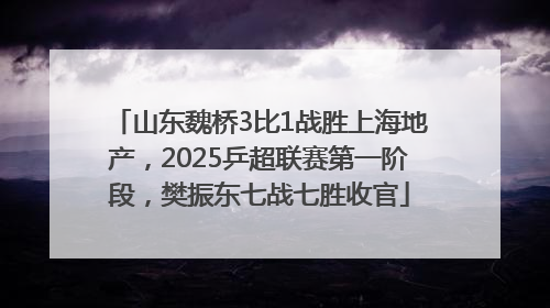 山东魏桥3比1战胜上海地产，2025乒超联赛第一阶段，樊振东七战七胜收官