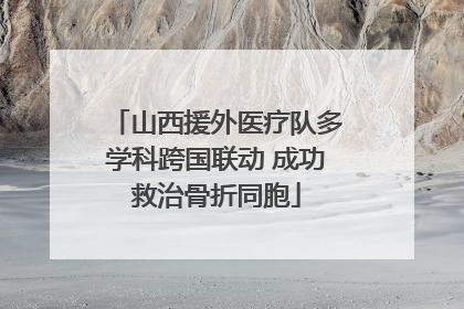 山西援外医疗队多学科跨国联动 成功救治骨折同胞