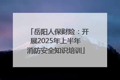 岳阳人保财险：开展2025年上半年消防安全知识培训