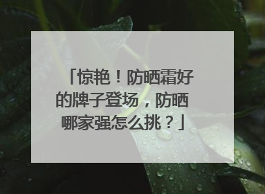 惊艳！防晒霜好的牌子登场，防晒哪家强怎么挑？