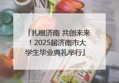 扎根济南 共创未来！2025届济南市大学生毕业典礼举行