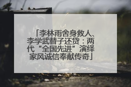 李林雨舍身救人、李学武替子还贷：两代“全国先进”演绎家风诚信奉献传奇