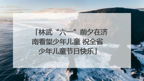 林武“六一”前夕在济南看望少年儿童 祝全省少年儿童节日快乐