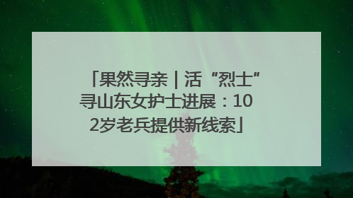 果然寻亲｜活“烈士”寻山东女护士进展：102岁老兵提供新线索