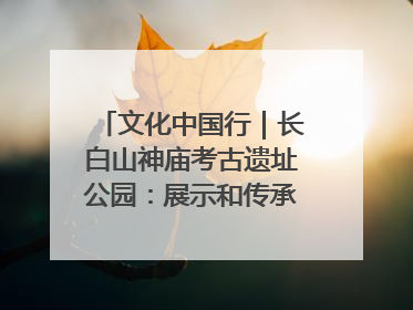 文化中国行｜长白山神庙考古遗址公园：展示和传承多民族文化交融