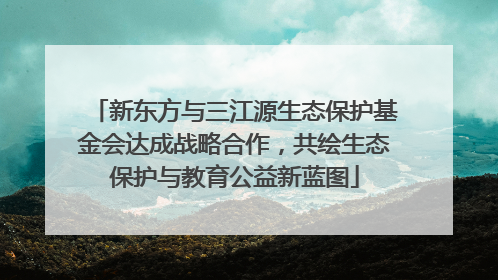 新东方与三江源生态保护基金会达成战略合作，共绘生态保护与教育公益新蓝图