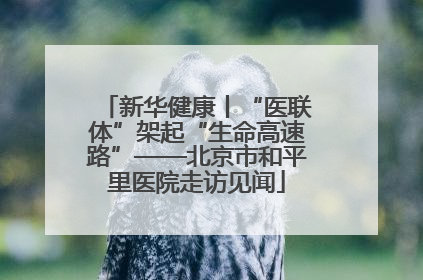 新华健康丨“医联体”架起“生命高速路”——北京市和平里医院走访见闻