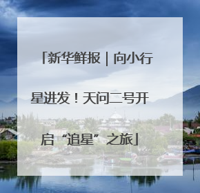 新华鲜报｜向小行星进发！天问二号开启“追星”之旅