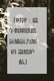 时评：端午假期铁路运输运力加码 温情护航