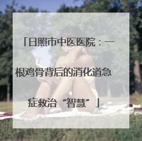 日照市中医医院：一根鸡骨背后的消化道急症救治“智慧”