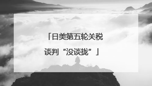 日美第五轮关税谈判“没谈拢”