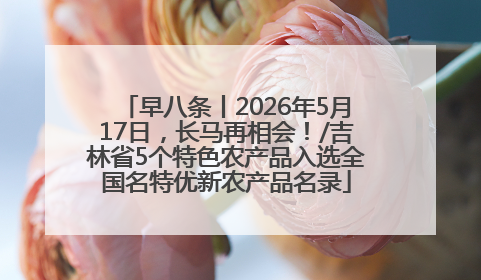 早八条丨2026年5月17日，长马再相会！/吉林省5个特色农产品入选全国名特优新农产品名录