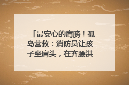 最安心的肩膀！孤岛营救：消防员让孩子坐肩头，在齐腰洪水里稳如泰山