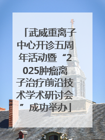 武威重离子中心开诊五周年活动暨“2025肿瘤离子治疗前沿技术学术研讨会”成功举办