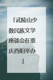 武陵山少数民族文学座谈会在重庆酉阳举办