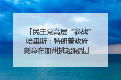民主党高层“参战” 哈里斯：特朗普政府刻意在加州挑起混乱