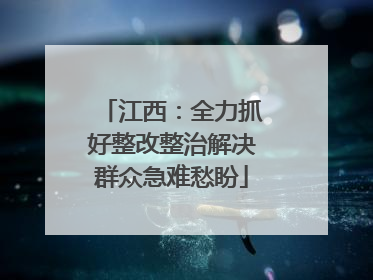 江西：全力抓好整改整治解决群众急难愁盼